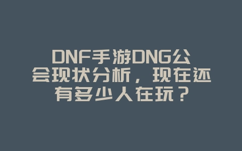 DNF手游DNG公会现状分析，现在还有多少人在玩？_游戏资讯_36397绿色下载网