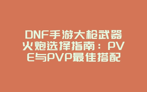 DNF手游大枪武器火炮选择指南：PVE与PVP最佳搭配_游戏攻略_36397绿色下载网