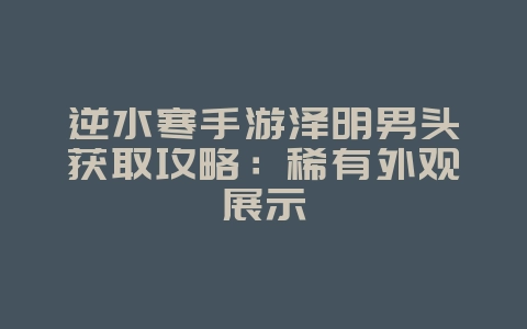 逆水寒手游泽明男头获取攻略：稀有外观展示_游戏攻略_36397绿色下载网