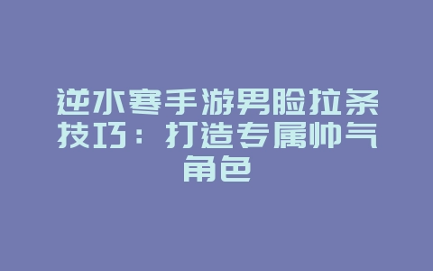逆水寒手游男脸拉条技巧：打造专属帅气角色_游戏攻略_36397绿色下载网