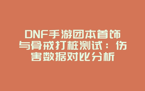 DNF手游团本首饰与骨戒打桩测试：伤害数据对比分析_游戏攻略_36397绿色下载网