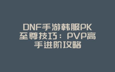 DNF手游韩服PK至尊技巧：PVP高手进阶攻略_游戏攻略_36397绿色下载网