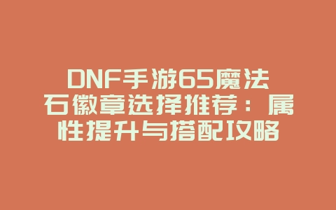 DNF手游65魔法石徽章选择推荐：属性提升与搭配攻略_游戏攻略_36397绿色下载网