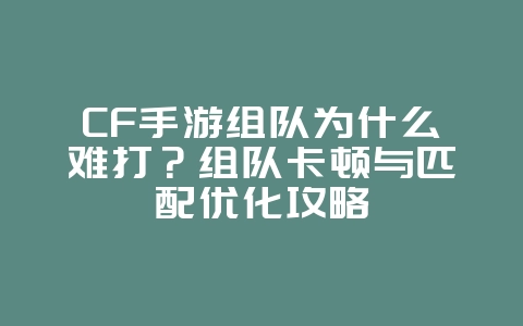 CF手游组队为什么难打？组队卡顿与匹配优化攻略_游戏攻略_36397绿色下载网