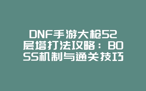 DNF手游大枪52层塔打法攻略：BOSS机制与通关技巧_游戏攻略_36397绿色下载网