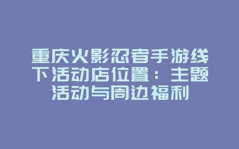 重庆火影忍者手游线下活动店位置：主题活动与周边福利_游戏资讯_36397绿色下载网