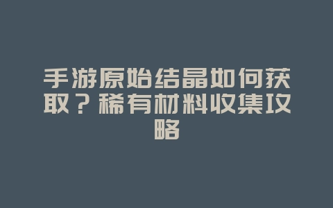 手游原始结晶如何获取？稀有材料收集攻略_游戏攻略_36397绿色下载网