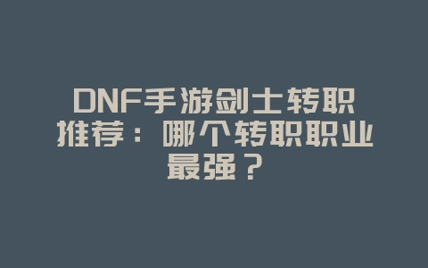 DNF手游剑士转职推荐：哪个转职职业最强？_游戏攻略_36397绿色下载网