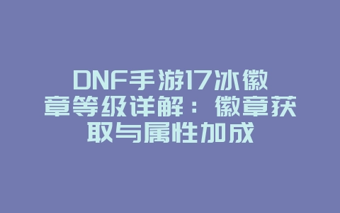 DNF手游17冰徽章等级详解：徽章获取与属性加成_游戏攻略_36397绿色下载网