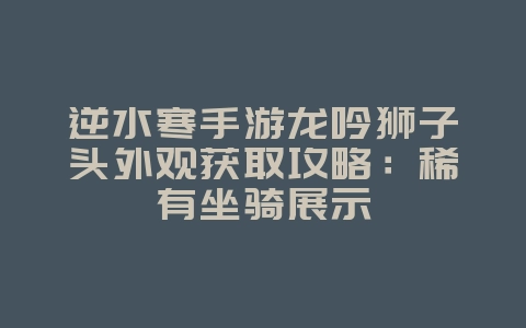 逆水寒手游龙吟狮子头外观获取攻略：稀有坐骑展示_游戏攻略_36397绿色下载网