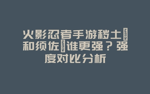 火影忍者手游秽土鼬和须佐鼬谁更强？强度对比分析_游戏攻略_36397绿色下载网