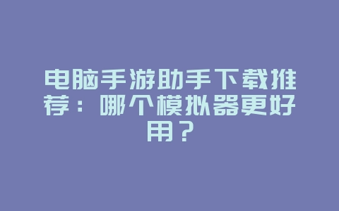 电脑手游助手下载推荐：哪个模拟器更好用？_游戏攻略_36397绿色下载网