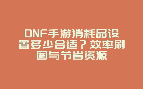 DNF手游消耗品设置多少合适？效率刷图与节省资源_游戏攻略_36397绿色下载网