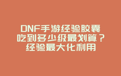 DNF手游经验胶囊吃到多少级最划算？经验最大化利用_游戏攻略_36397绿色下载网