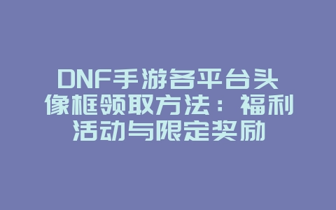 DNF手游各平台头像框领取方法：福利活动与限定奖励_游戏攻略_36397绿色下载网