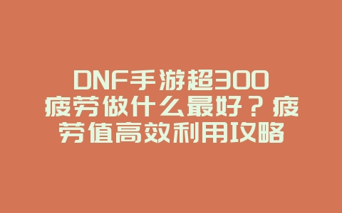 DNF手游超300疲劳做什么最好？疲劳值高效利用攻略_游戏攻略_36397绿色下载网