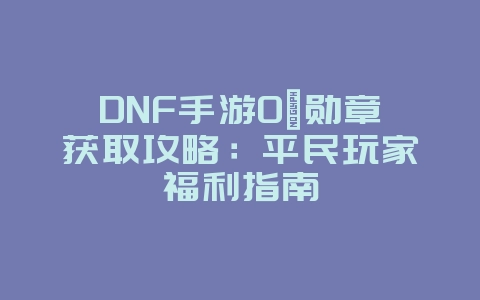 DNF手游0氪勋章获取攻略：平民玩家福利指南_游戏攻略_36397绿色下载网