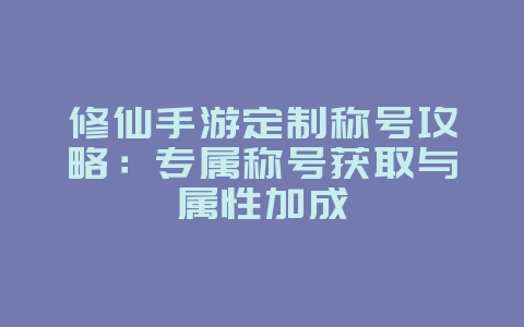 修仙手游定制称号攻略：专属称号获取与属性加成_游戏攻略_36397绿色下载网