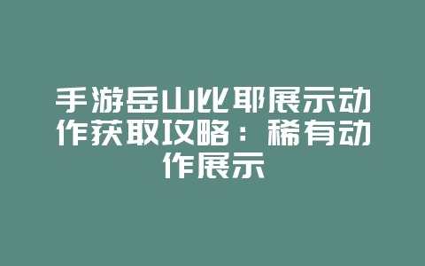 手游岳山比耶展示动作获取攻略：稀有动作展示_游戏攻略_36397绿色下载网