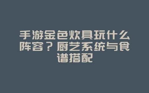 手游金色炊具玩什么阵容？厨艺系统与食谱搭配_游戏攻略_36397绿色下载网