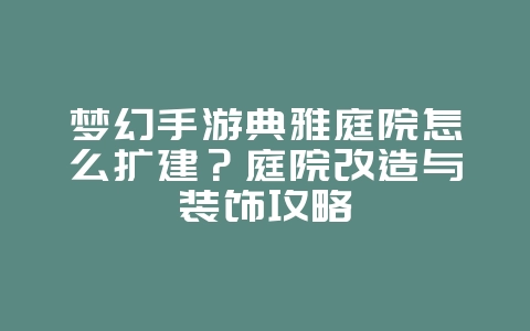 梦幻手游典雅庭院怎么扩建？庭院改造与装饰攻略_游戏攻略_36397绿色下载网