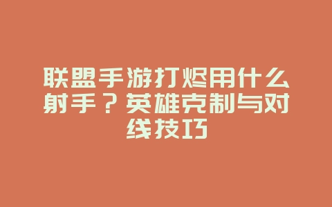 联盟手游打烬用什么射手？英雄克制与对线技巧_游戏攻略_36397绿色下载网