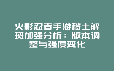 火影忍者手游秽土解斑加强分析：版本调整与强度变化_游戏资讯_36397绿色下载网