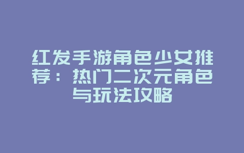 红发手游角色少女推荐:热门二次元角色与玩法攻略_新游动态_36397绿色下载网 红发手游角色少女推荐:热门二次元角色与玩法攻略_新游动态_36397绿色下载网