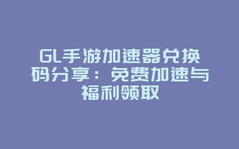 GL手游加速器兑换码分享：免费加速与福利领取_游戏资讯_36397绿色下载网