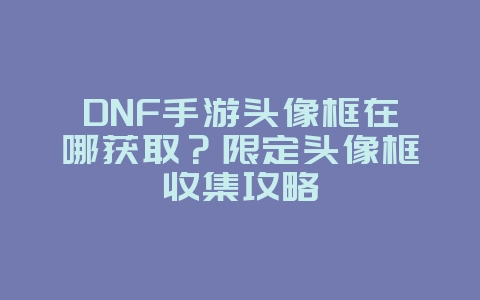 DNF手游头像框在哪获取？限定头像框收集攻略_游戏攻略_36397绿色下载网