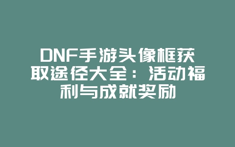 DNF手游头像框获取途径大全：活动福利与成就奖励_游戏攻略_36397绿色下载网