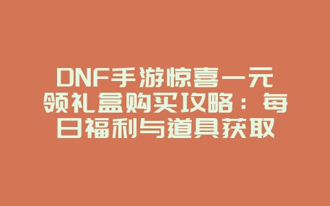 DNF手游惊喜一元领礼盒购买攻略：每日福利与道具获取_游戏攻略_36397绿色下载网