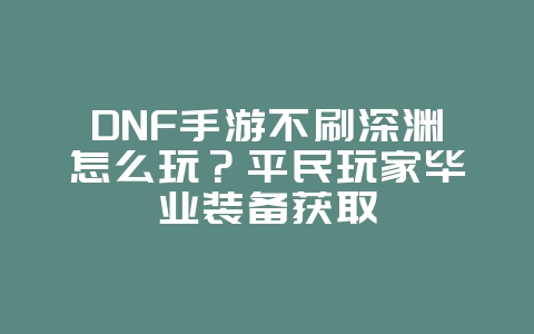 DNF手游不刷深渊怎么玩？平民玩家毕业装备获取_游戏攻略_36397绿色下载网