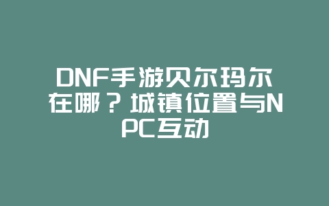 DNF手游贝尔玛尔在哪？城镇位置与NPC互动_游戏攻略_36397绿色下载网