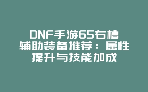 DNF手游65右槽辅助装备推荐：属性提升与技能加成_游戏攻略_36397绿色下载网