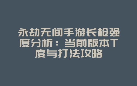 永劫无间手游长枪强度分析：当前版本T度与打法攻略_游戏攻略_36397绿色下载网