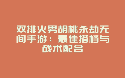 双排火男胡桃永劫无间手游：最佳搭档与战术配合_游戏攻略_36397绿色下载网