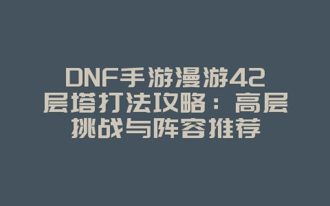 DNF手游漫游42层塔打法攻略：高层挑战与阵容推荐_游戏攻略_36397绿色下载网
