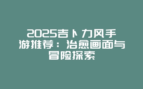 2025吉卜力风手游推荐：治愈画面与冒险探索