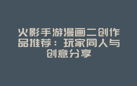 火影手游漫画二创作品推荐：玩家同人与创意分享_游戏资讯_36397绿色下载网