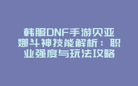 韩服DNF手游贝亚娜斗神技能解析：职业强度与玩法攻略_游戏攻略_36397绿色下载网