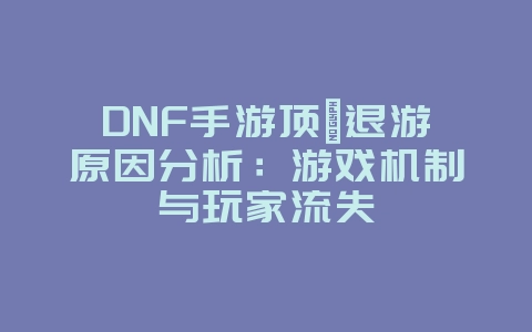 DNF手游顶氪退游原因分析：游戏机制与玩家流失_游戏资讯_36397绿色下载网