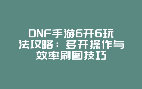 DNF手游6开6玩法攻略：多开操作与效率刷图技巧_游戏攻略_36397绿色下载网