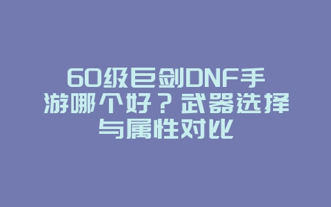 60级巨剑DNF手游哪个好？武器选择与属性对比_游戏攻略_36397绿色下载网