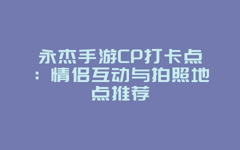 永杰手游CP打卡点：情侣互动与拍照地点推荐_游戏资讯_36397绿色下载网
