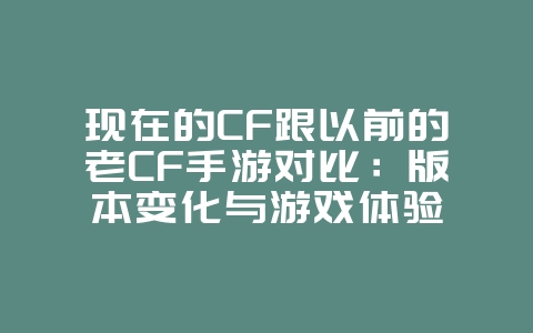 现在的CF跟以前的老CF手游对比：版本变化与游戏体验_游戏资讯_36397绿色下载网