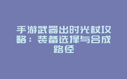 手游武器出时光杖攻略：装备选择与合成路径_游戏攻略_36397绿色下载网
