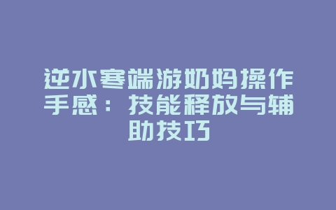 逆水寒端游奶妈操作手感：技能释放与辅助技巧_游戏资讯_36397绿色下载网