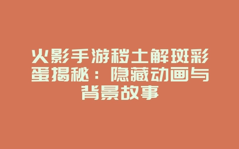 火影手游秽土解斑彩蛋揭秘：隐藏动画与背景故事_游戏资讯_36397绿色下载网
