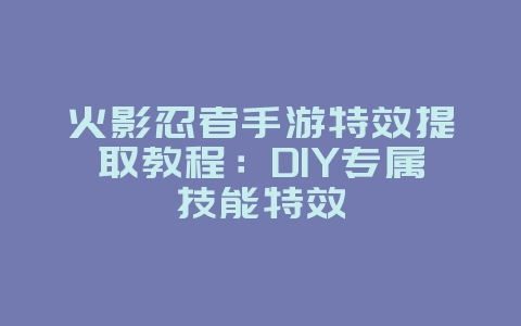 火影忍者手游特效提取教程：DIY专属技能特效_游戏攻略_36397绿色下载网